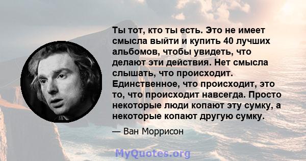 Ты тот, кто ты есть. Это не имеет смысла выйти и купить 40 лучших альбомов, чтобы увидеть, что делают эти действия. Нет смысла слышать, что происходит. Единственное, что происходит, это то, что происходит навсегда.