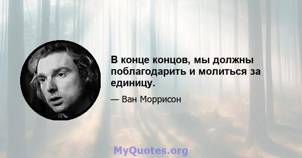 В конце концов, мы должны поблагодарить и молиться за единицу.