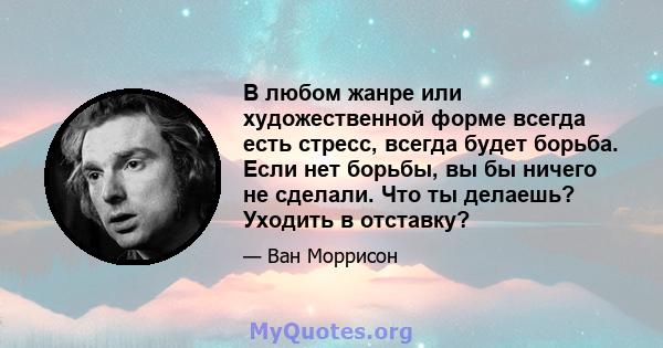 В любом жанре или художественной форме всегда есть стресс, всегда будет борьба. Если нет борьбы, вы бы ничего не сделали. Что ты делаешь? Уходить в отставку?