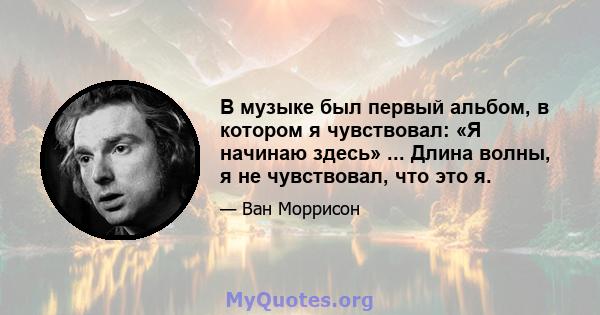 В музыке был первый альбом, в котором я чувствовал: «Я начинаю здесь» ... Длина волны, я не чувствовал, что это я.