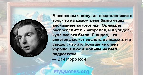 В основном я получил представление о том, что на самом деле было через анонимные алкоголики. Однажды распределитель загорелся, и я увидел, куда все это было. Я видел, что алкоголь может сделать с людьми, и я увидел, что 