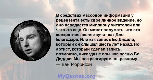 В средствах массовой информации у рецензента есть свое личное видение, но оно передается миллиону читателей или чего -то еще. Он может подумать, что эта конкретная песня звучит как Джо Благодаря. Или как запись Бо