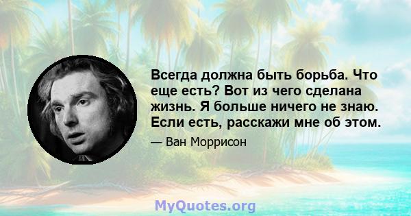 Всегда должна быть борьба. Что еще есть? Вот из чего сделана жизнь. Я больше ничего не знаю. Если есть, расскажи мне об этом.