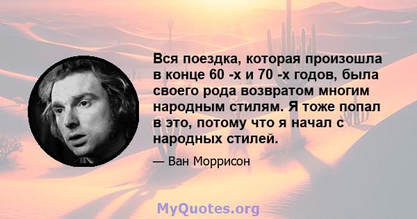 Вся поездка, которая произошла в конце 60 -х и 70 -х годов, была своего рода возвратом многим народным стилям. Я тоже попал в это, потому что я начал с народных стилей.