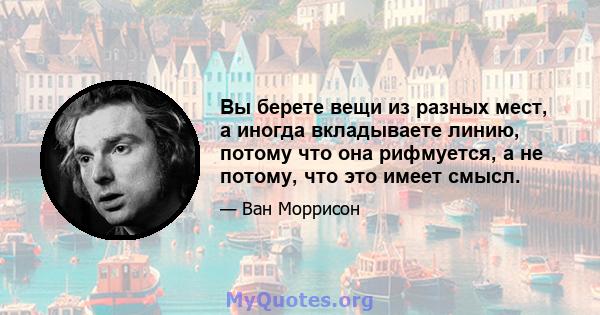 Вы берете вещи из разных мест, а иногда вкладываете линию, потому что она рифмуется, а не потому, что это имеет смысл.