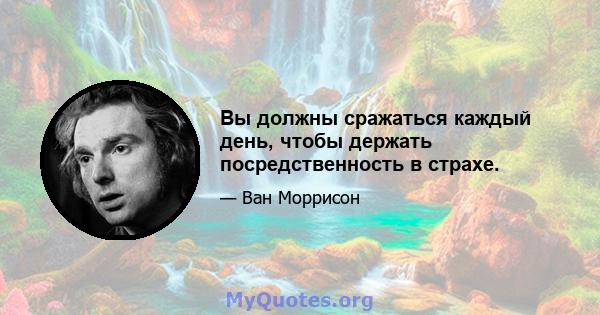 Вы должны сражаться каждый день, чтобы держать посредственность в страхе.