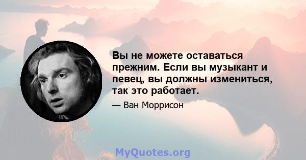 Вы не можете оставаться прежним. Если вы музыкант и певец, вы должны измениться, так это работает.