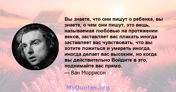 Вы знаете, что они пишут о ребенке, вы знаете, о чем они пишут, это вещь, называемая любовью на протяжении веков, заставляет вас плакать иногда заставляет вас чувствовать, что вы хотите ложиться и умереть иногда, иногда 