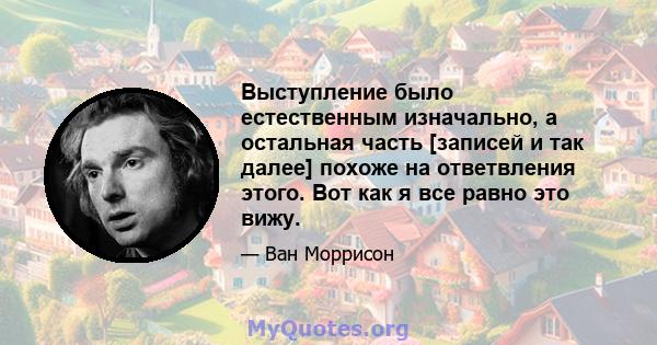 Выступление было естественным изначально, а остальная часть [записей и так далее] похоже на ответвления этого. Вот как я все равно это вижу.