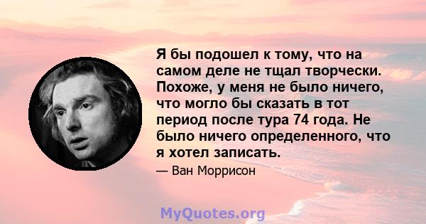 Я бы подошел к тому, что на самом деле не тщал творчески. Похоже, у меня не было ничего, что могло бы сказать в тот период после тура 74 года. Не было ничего определенного, что я хотел записать.