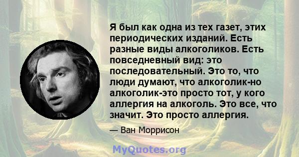 Я был как одна из тех газет, этих периодических изданий. Есть разные виды алкоголиков. Есть повседневный вид: это последовательный. Это то, что люди думают, что алкоголик-но алкоголик-это просто тот, у кого аллергия на