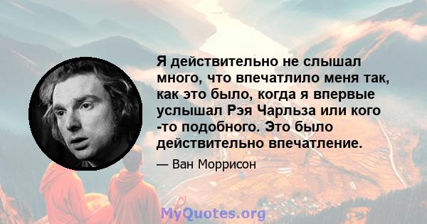 Я действительно не слышал много, что впечатлило меня так, как это было, когда я впервые услышал Рэя Чарльза или кого -то подобного. Это было действительно впечатление.