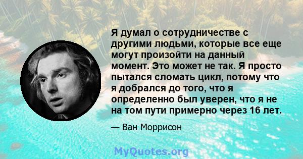 Я думал о сотрудничестве с другими людьми, которые все еще могут произойти на данный момент. Это может не так. Я просто пытался сломать цикл, потому что я добрался до того, что я определенно был уверен, что я не на том