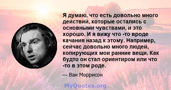 Я думаю, что есть довольно много действий, которые остались с основными чувствами, и это хорошо. И я вижу что -то вроде качания назад к этому. Например, сейчас довольно много людей, копирующих мои ранние вещи. Как будто 