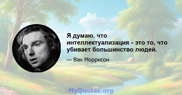 Я думаю, что интеллектуализация - это то, что убивает большинство людей.