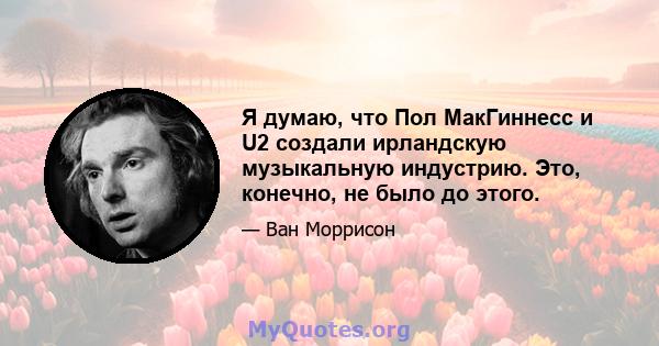 Я думаю, что Пол МакГиннесс и U2 создали ирландскую музыкальную индустрию. Это, конечно, не было до этого.