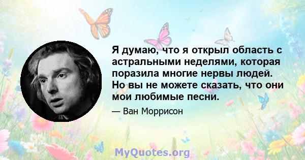 Я думаю, что я открыл область с астральными неделями, которая поразила многие нервы людей. Но вы не можете сказать, что они мои любимые песни.