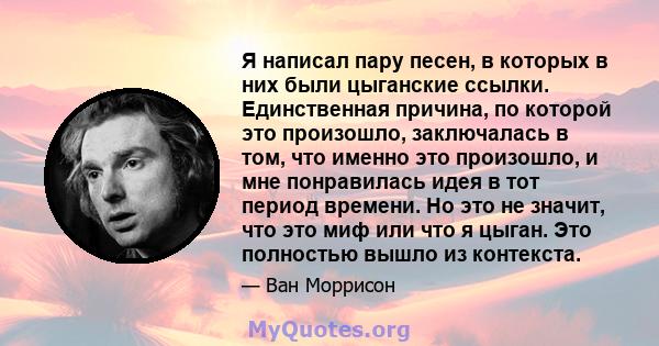 Я написал пару песен, в которых в них были цыганские ссылки. Единственная причина, по которой это произошло, заключалась в том, что именно это произошло, и мне понравилась идея в тот период времени. Но это не значит,