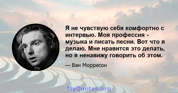 Я не чувствую себя комфортно с интервью. Моя профессия - музыка и писать песни. Вот что я делаю. Мне нравится это делать, но я ненавижу говорить об этом.