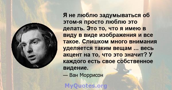 Я не люблю задумываться об этом-я просто люблю это делать. Это то, что я имею в виду в виде изображения и все такое. Слишком много внимания уделяется таким вещам ... весь акцент на то, что это значит? У каждого есть