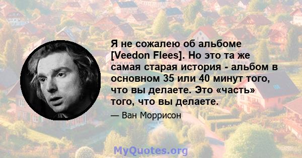 Я не сожалею об альбоме [Veedon Flees]. Но это та же самая старая история - альбом в основном 35 или 40 минут того, что вы делаете. Это «часть» того, что вы делаете.