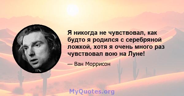 Я никогда не чувствовал, как будто я родился с серебряной ложкой, хотя я очень много раз чувствовал вою на Луне!