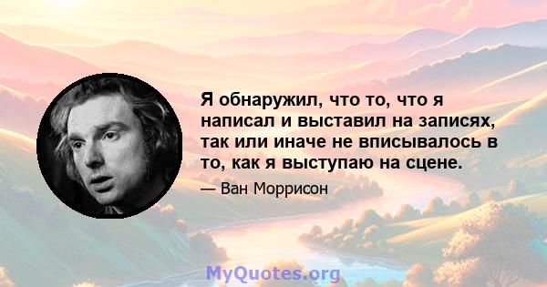 Я обнаружил, что то, что я написал и выставил на записях, так или иначе не вписывалось в то, как я выступаю на сцене.