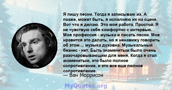 Я пишу песни. Тогда я записываю их. А позже, может быть, я исполняю их на сцене. Вот что я делаю. Это моя работа. Простой. Я не чувствую себя комфортно с интервью. Моя профессия - музыка и писать песни. Мне нравится это 