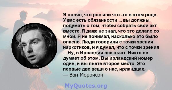 Я понял, что рос или что -то в этом роде. У вас есть обязанности ... вы должны подумать о том, чтобы собрать свой акт вместе. Я даже не знал, что это делало со мной. Я не понимал, насколько это было опасно. Люди