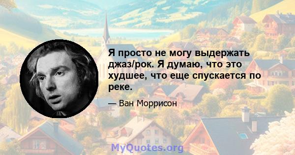 Я просто не могу выдержать джаз/рок. Я думаю, что это худшее, что еще спускается по реке.