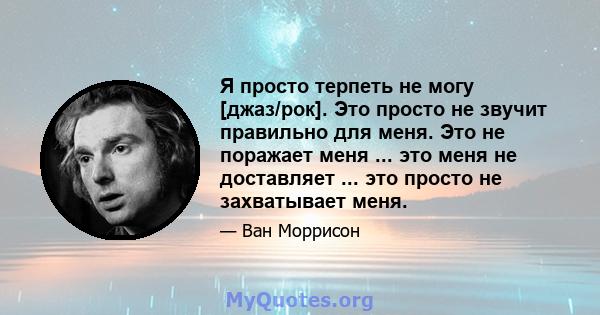 Я просто терпеть не могу [джаз/рок]. Это просто не звучит правильно для меня. Это не поражает меня ... это меня не доставляет ... это просто не захватывает меня.