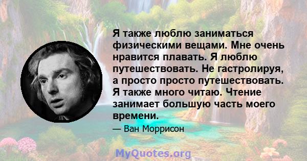 Я также люблю заниматься физическими вещами. Мне очень нравится плавать. Я люблю путешествовать. Не гастролируя, а просто просто путешествовать. Я также много читаю. Чтение занимает большую часть моего времени.