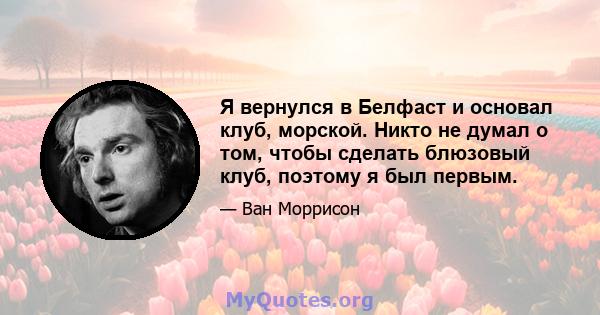 Я вернулся в Белфаст и основал клуб, морской. Никто не думал о том, чтобы сделать блюзовый клуб, поэтому я был первым.