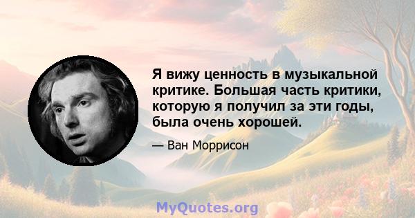 Я вижу ценность в музыкальной критике. Большая часть критики, которую я получил за эти годы, была очень хорошей.