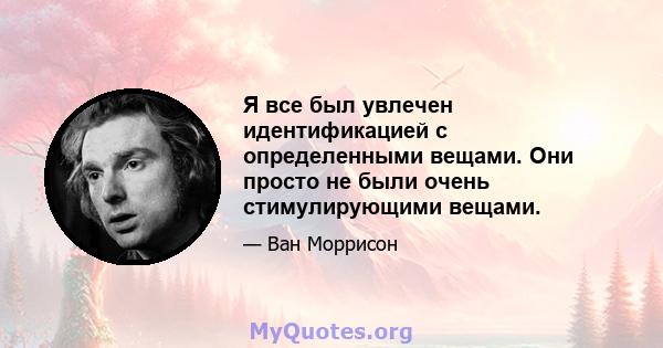 Я все был увлечен идентификацией с определенными вещами. Они просто не были очень стимулирующими вещами.