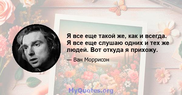 Я все еще такой же, как и всегда. Я все еще слушаю одних и тех же людей. Вот откуда я прихожу.