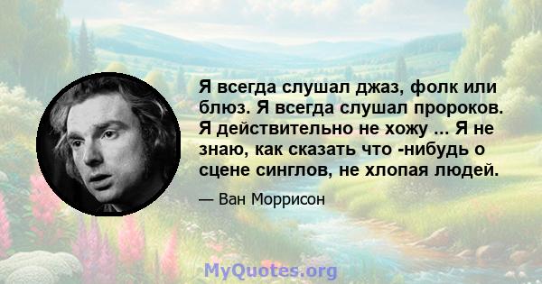 Я всегда слушал джаз, фолк или блюз. Я всегда слушал пророков. Я действительно не хожу ... Я не знаю, как сказать что -нибудь о сцене синглов, не хлопая людей.