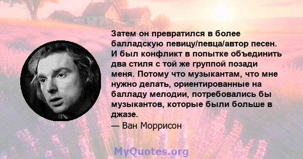 Затем он превратился в более балладскую певицу/певца/автор песен. И был конфликт в попытке объединить два стиля с той же группой позади меня. Потому что музыкантам, что мне нужно делать, ориентированные на балладу