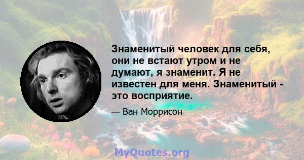 Знаменитый человек для себя, они не встают утром и не думают, я знаменит. Я не известен для меня. Знаменитый - это восприятие.