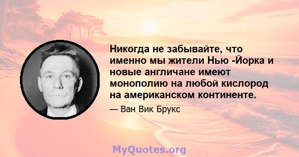 Никогда не забывайте, что именно мы жители Нью -Йорка и новые англичане имеют монополию на любой кислород на американском континенте.