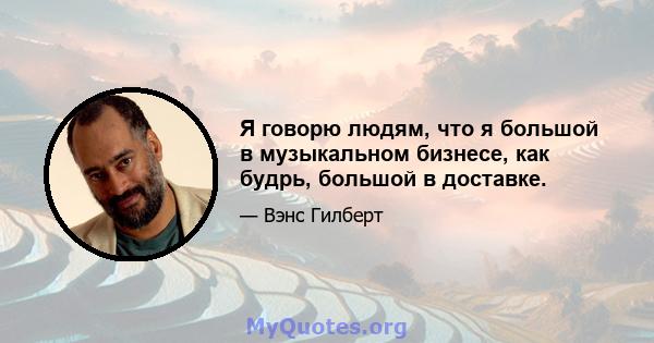 Я говорю людям, что я большой в музыкальном бизнесе, как будрь, большой в доставке.