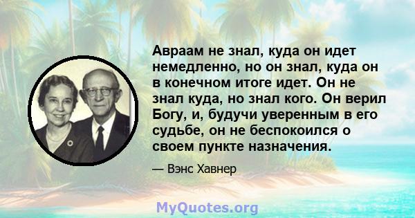 Авраам не знал, куда он идет немедленно, но он знал, куда он в конечном итоге идет. Он не знал куда, но знал кого. Он верил Богу, и, будучи уверенным в его судьбе, он не беспокоился о своем пункте назначения.