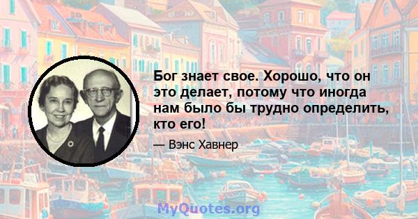 Бог знает свое. Хорошо, что он это делает, потому что иногда нам было бы трудно определить, кто его!