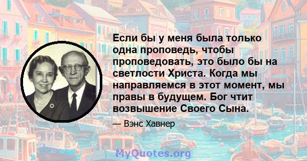 Если бы у меня была только одна проповедь, чтобы проповедовать, это было бы на светлости Христа. Когда мы направляемся в этот момент, мы правы в будущем. Бог чтит возвышение Своего Сына.