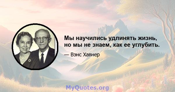 Мы научились удлинять жизнь, но мы не знаем, как ее углубить.