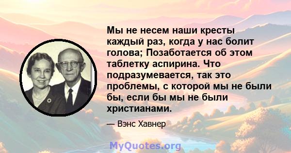 Мы не несем наши кресты каждый раз, когда у нас болит голова; Позаботается об этом таблетку аспирина. Что подразумевается, так это проблемы, с которой мы не были бы, если бы мы не были христианами.