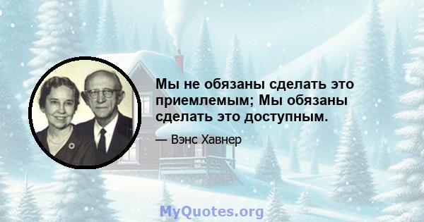 Мы не обязаны сделать это приемлемым; Мы обязаны сделать это доступным.