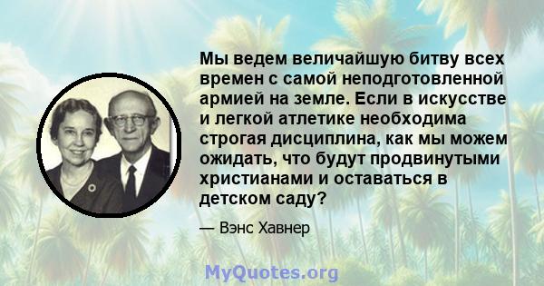 Мы ведем величайшую битву всех времен с самой неподготовленной армией на земле. Если в искусстве и легкой атлетике необходима строгая дисциплина, как мы можем ожидать, что будут продвинутыми христианами и оставаться в