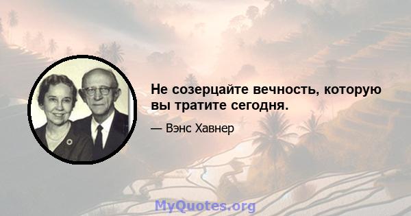 Не созерцайте вечность, которую вы тратите сегодня.