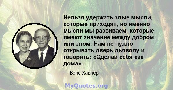 Нельзя удержать злые мысли, которые приходят, но именно мысли мы развиваем, которые имеют значение между добром или злом. Нам не нужно открывать дверь дьяволу и говорить: «Сделай себя как дома».